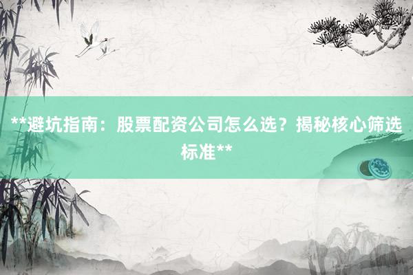 **避坑指南：股票配资公司怎么选？揭秘核心筛选标准**