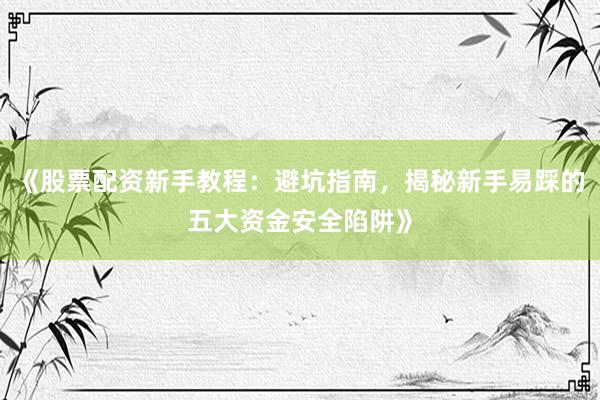 《股票配资新手教程：避坑指南，揭秘新手易踩的五大资金安全陷阱》