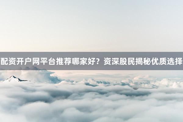 配资开户网平台推荐哪家好？资深股民揭秘优质选择