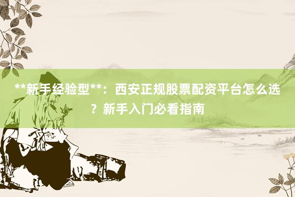 **新手经验型**：西安正规股票配资平台怎么选？新手入门必看指南