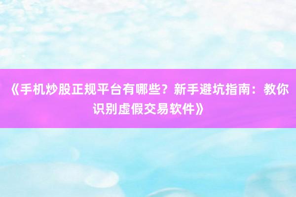 《手机炒股正规平台有哪些？新手避坑指南：教你识别虚假交易软件》