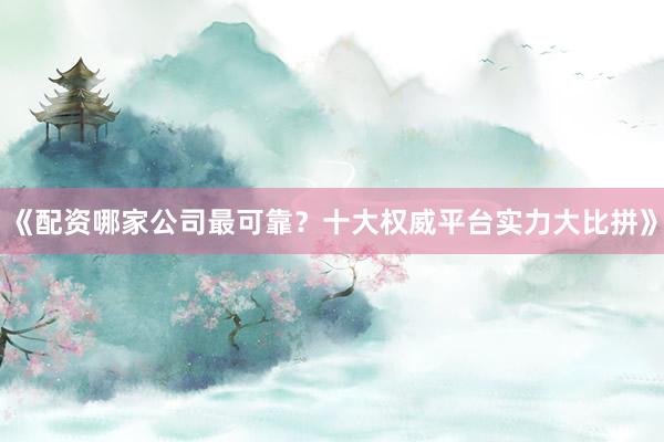 《配资哪家公司最可靠？十大权威平台实力大比拼》