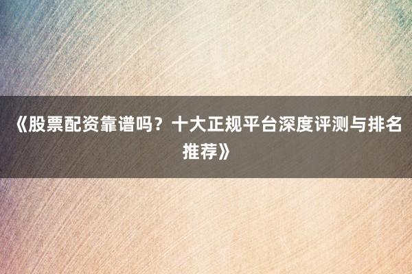 《股票配资靠谱吗？十大正规平台深度评测与排名推荐》