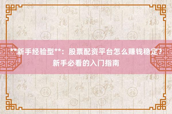 **新手经验型**：股票配资平台怎么赚钱稳定？新手必看的入门指南