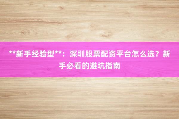 **新手经验型**：深圳股票配资平台怎么选？新手必看的避坑指南