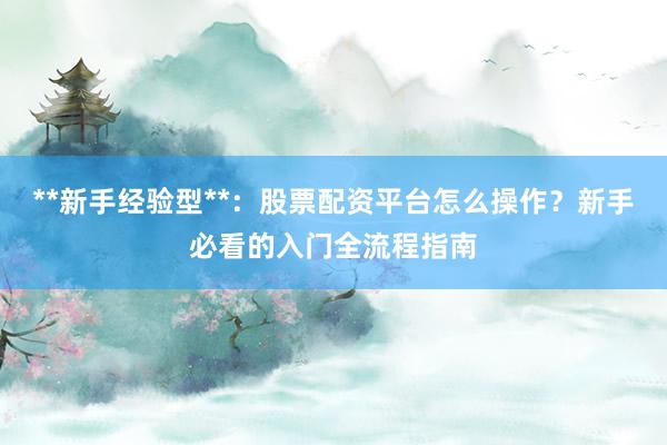 **新手经验型**：股票配资平台怎么操作？新手必看的入门全流程指南