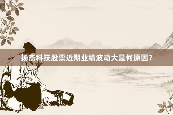 扬杰科技股票近期业绩波动大是何原因？