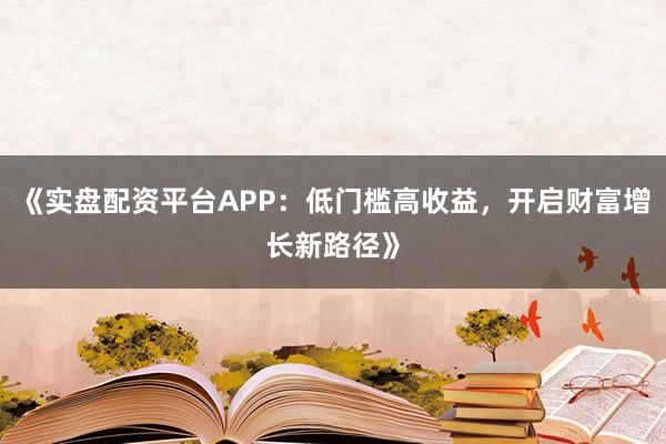 《实盘配资平台APP：低门槛高收益，开启财富增长新路径》