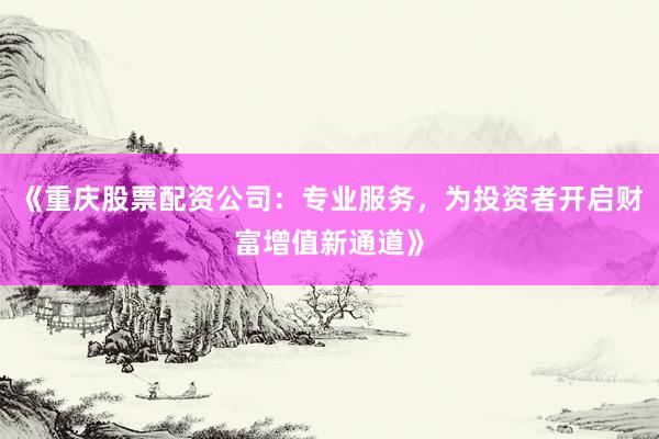 《重庆股票配资公司：专业服务，为投资者开启财富增值新通道》