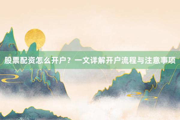 股票配资怎么开户？一文详解开户流程与注意事项