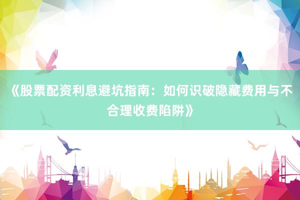 《股票配资利息避坑指南：如何识破隐藏费用与不合理收费陷阱》
