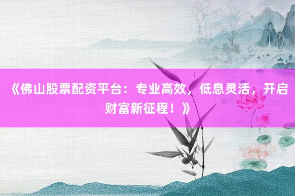 《佛山股票配资平台：专业高效，低息灵活，开启财富新征程！》