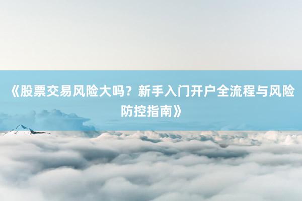 《股票交易风险大吗？新手入门开户全流程与风险防控指南》
