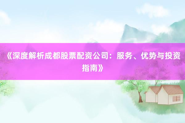 《深度解析成都股票配资公司：服务、优势与投资指南》