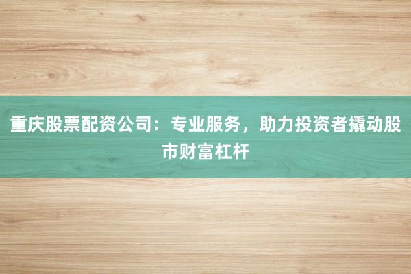 重庆股票配资公司：专业服务，助力投资者撬动股市财富杠杆