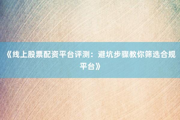 《线上股票配资平台评测：避坑步骤教你筛选合规平台》