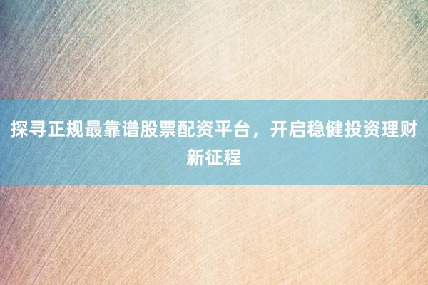 探寻正规最靠谱股票配资平台，开启稳健投资理财新征程
