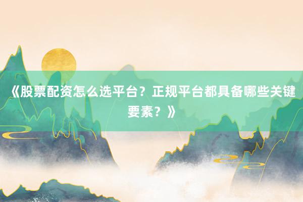 《股票配资怎么选平台？正规平台都具备哪些关键要素？》