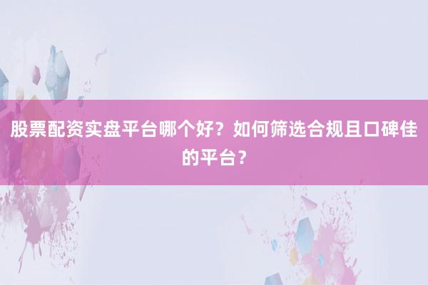 股票配资实盘平台哪个好？如何筛选合规且口碑佳的平台？