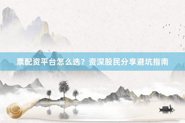 票配资平台怎么选？资深股民分享避坑指南