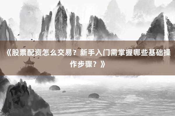 《股票配资怎么交易？新手入门需掌握哪些基础操作步骤？》