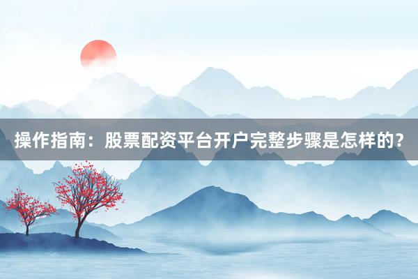 操作指南：股票配资平台开户完整步骤是怎样的？