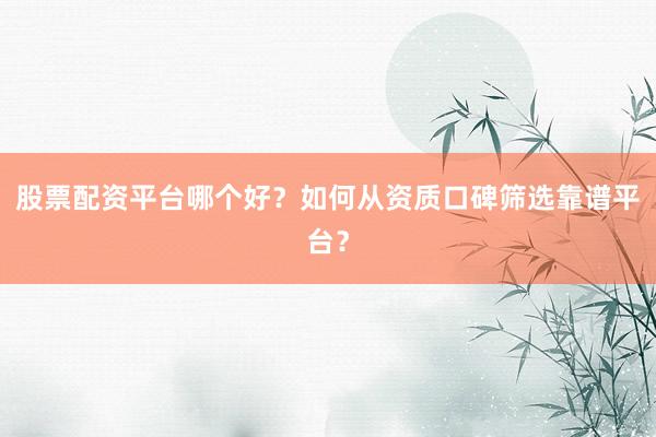 股票配资平台哪个好？如何从资质口碑筛选靠谱平台？