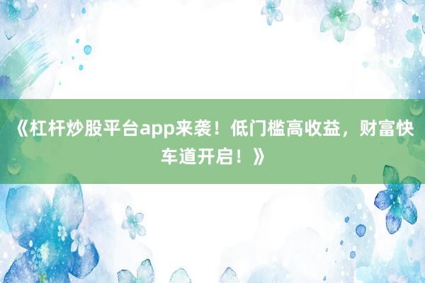 《杠杆炒股平台app来袭！低门槛高收益，财富快车道开启！》