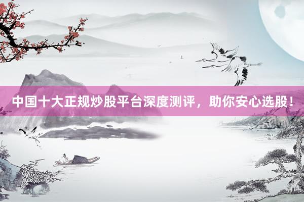 中国十大正规炒股平台深度测评，助你安心选股！