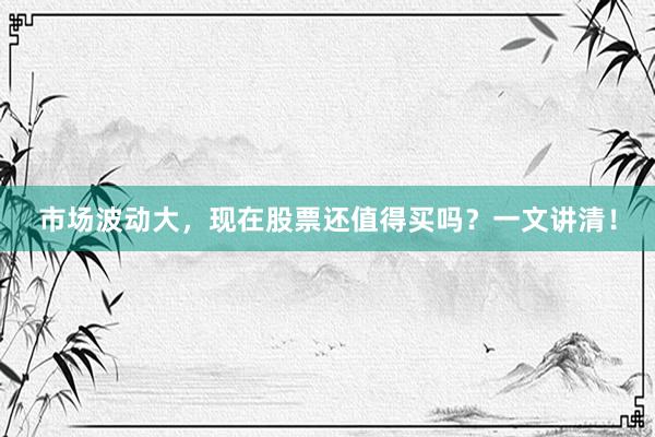 市场波动大，现在股票还值得买吗？一文讲清！