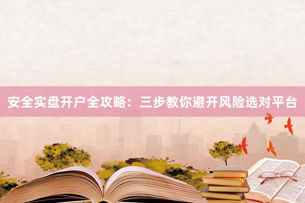 安全实盘开户全攻略：三步教你避开风险选对平台