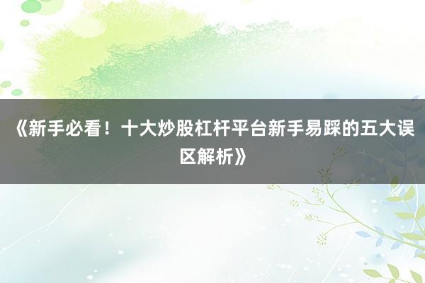 《新手必看！十大炒股杠杆平台新手易踩的五大误区解析》