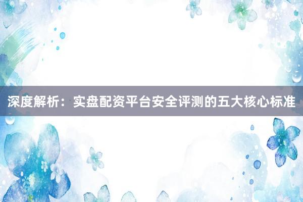 深度解析：实盘配资平台安全评测的五大核心标准