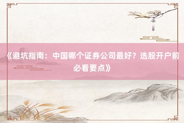 《避坑指南：中国哪个证券公司最好？选股开户前必看要点》