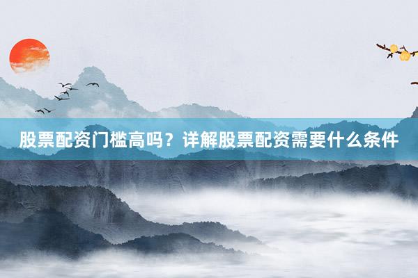 股票配资门槛高吗？详解股票配资需要什么条件