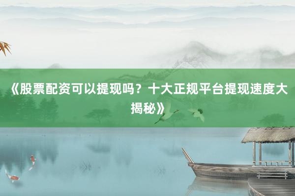 《股票配资可以提现吗？十大正规平台提现速度大揭秘》