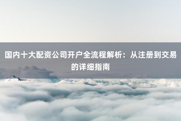 国内十大配资公司开户全流程解析：从注册到交易的详细指南