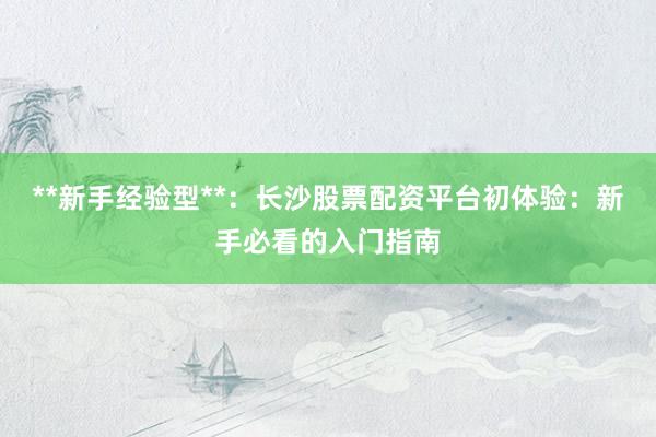 **新手经验型**：长沙股票配资平台初体验：新手必看的入门指南