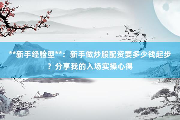 **新手经验型**：新手做炒股配资要多少钱起步？分享我的入场实操心得
