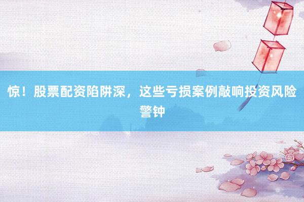 惊！股票配资陷阱深，这些亏损案例敲响投资风险警钟