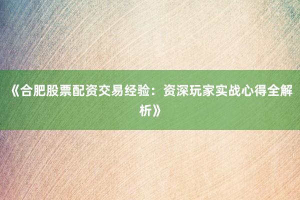 《合肥股票配资交易经验：资深玩家实战心得全解析》