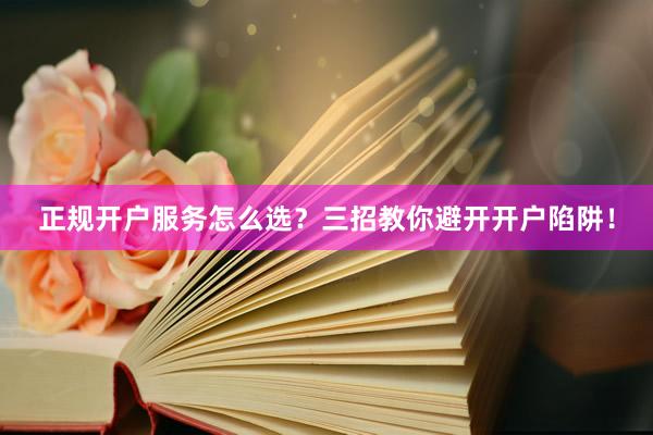 正规开户服务怎么选？三招教你避开开户陷阱！