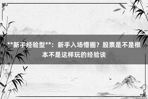 **新手经验型**：新手入场懵圈？股票是不是根本不是这样玩的经验谈