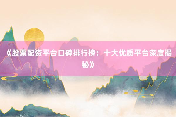 《股票配资平台口碑排行榜：十大优质平台深度揭秘》