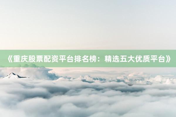 《重庆股票配资平台排名榜：精选五大优质平台》
