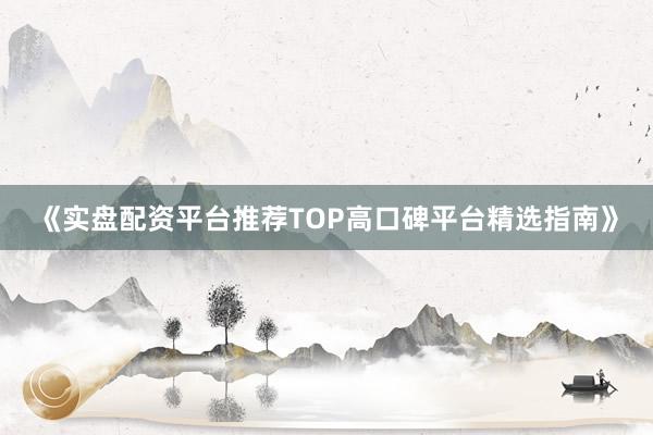 《实盘配资平台推荐TOP高口碑平台精选指南》