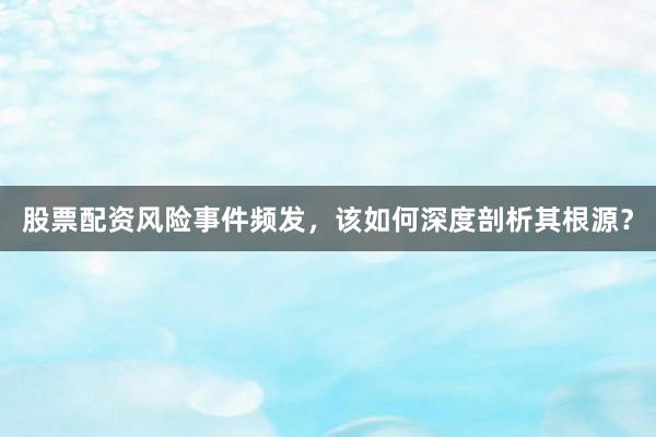 股票配资风险事件频发，该如何深度剖析其根源？