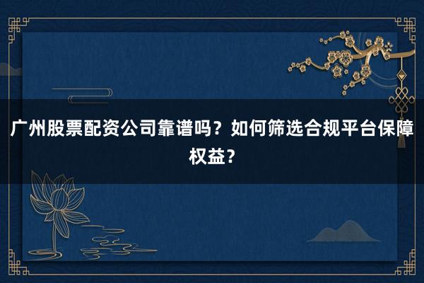 广州股票配资公司靠谱吗？如何筛选合规平台保障权益？