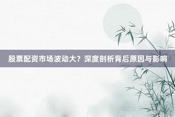 股票配资市场波动大？深度剖析背后原因与影响