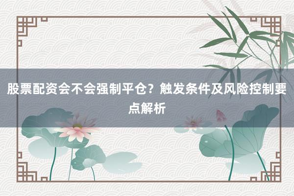 股票配资会不会强制平仓？触发条件及风险控制要点解析